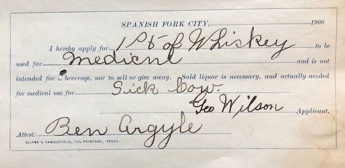 Pictured: A Spanish Fork City prescription application for one pint of whiskey to be used for medicine for the purposes of treating a sick cow. George Wilson applicant, attested by Ben Argyle. This was filed as a part of the process for receiving medicinal alcohol following the 1900 Spanish Fork City prohibition in 1900.
