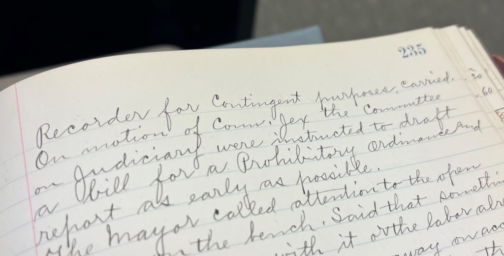 Pictured: Page 235 of the Spanish Fork City Minutes from the entry dated January 9, 1900. Stating “On the motion of Coun. Jex the committee on Judiciary were instructed to draft a bill for Prohibitory Ordinances and report as early as possible” Utah Division of Archives Series 84963.